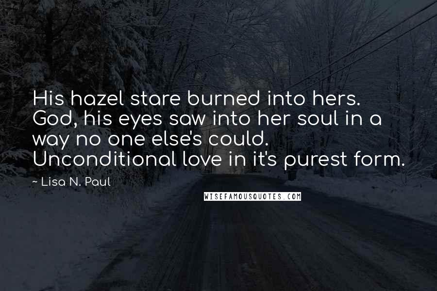 Lisa N. Paul Quotes: His hazel stare burned into hers. God, his eyes saw into her soul in a way no one else's could. Unconditional love in it's purest form.