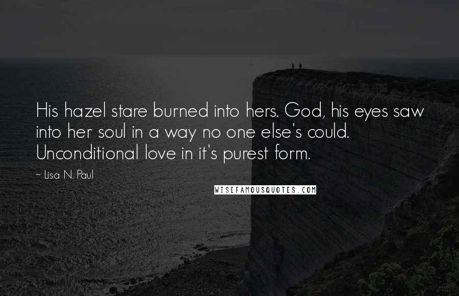 Lisa N. Paul Quotes: His hazel stare burned into hers. God, his eyes saw into her soul in a way no one else's could. Unconditional love in it's purest form.