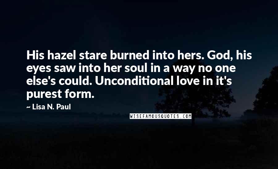 Lisa N. Paul Quotes: His hazel stare burned into hers. God, his eyes saw into her soul in a way no one else's could. Unconditional love in it's purest form.