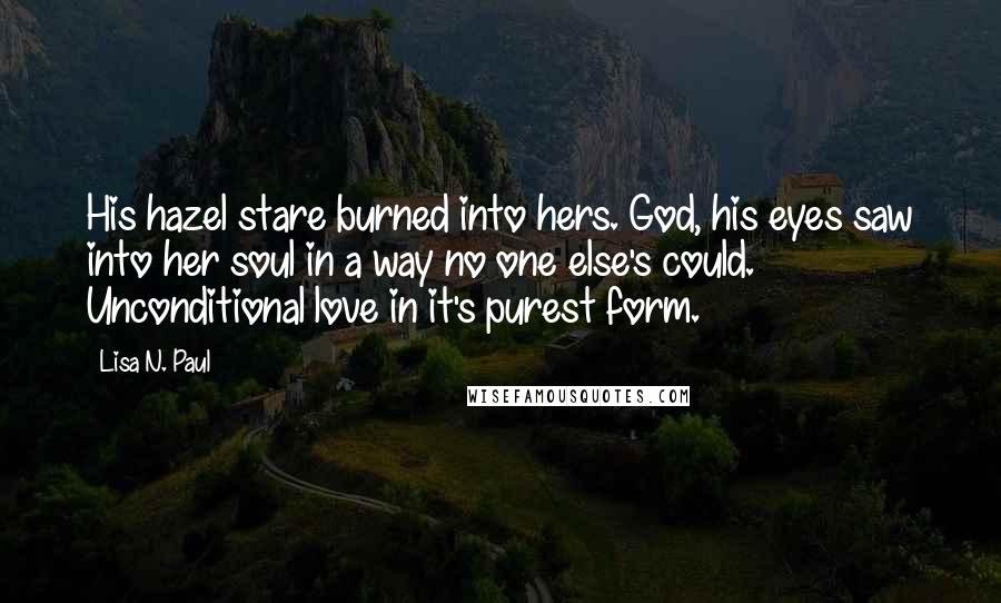 Lisa N. Paul Quotes: His hazel stare burned into hers. God, his eyes saw into her soul in a way no one else's could. Unconditional love in it's purest form.