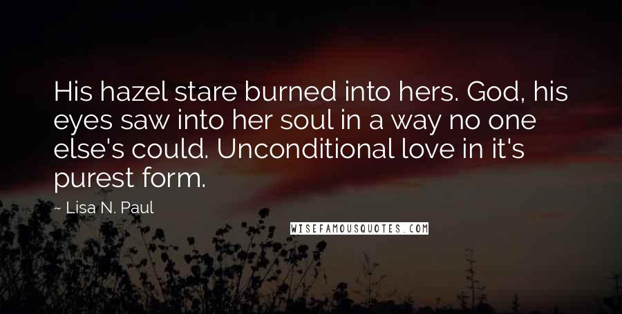 Lisa N. Paul Quotes: His hazel stare burned into hers. God, his eyes saw into her soul in a way no one else's could. Unconditional love in it's purest form.