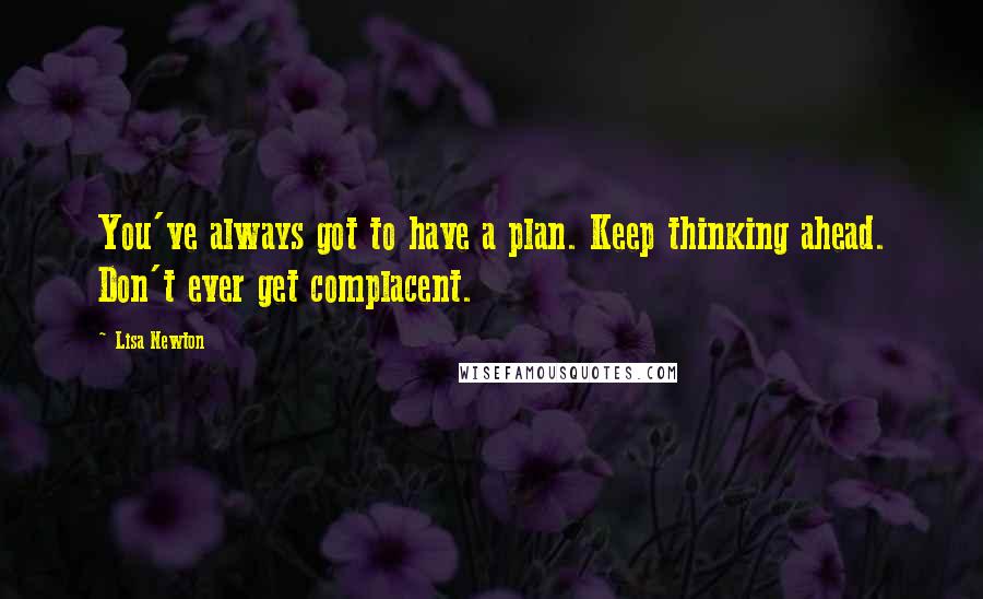 Lisa Newton Quotes: You've always got to have a plan. Keep thinking ahead. Don't ever get complacent.