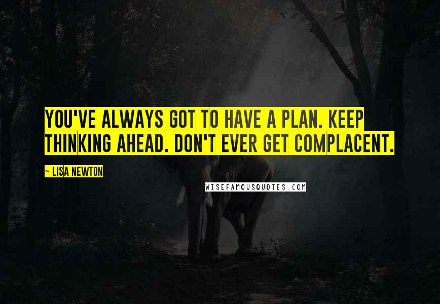 Lisa Newton Quotes: You've always got to have a plan. Keep thinking ahead. Don't ever get complacent.