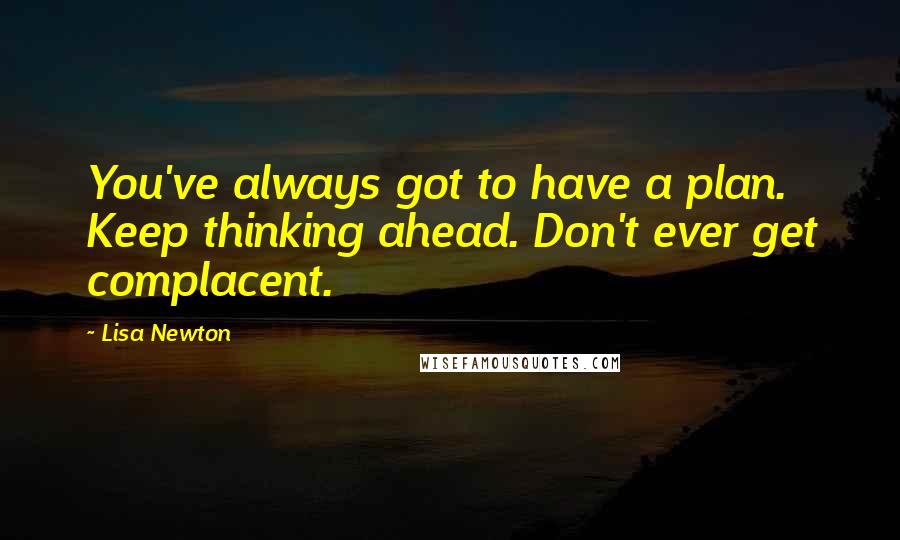 Lisa Newton Quotes: You've always got to have a plan. Keep thinking ahead. Don't ever get complacent.