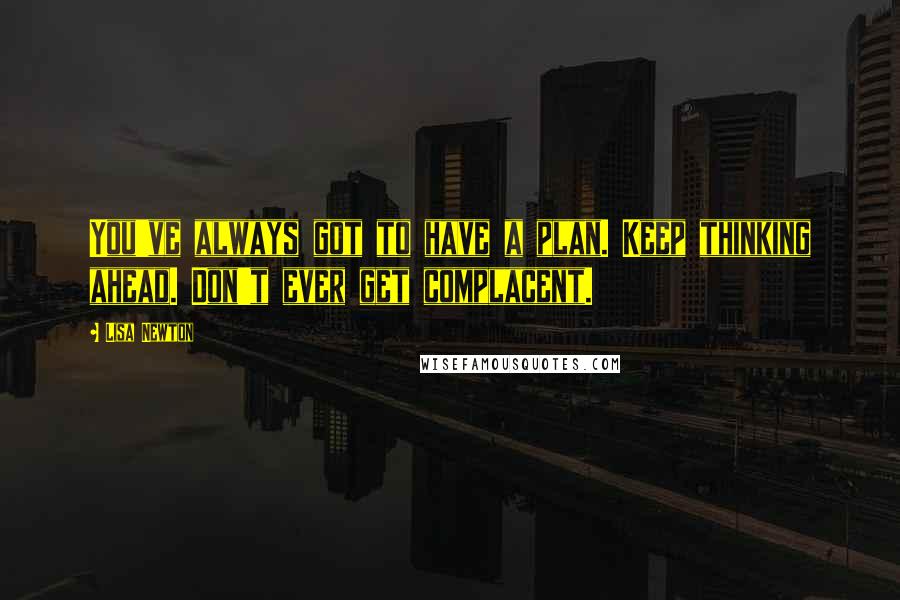 Lisa Newton Quotes: You've always got to have a plan. Keep thinking ahead. Don't ever get complacent.