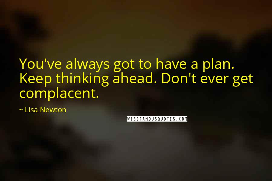 Lisa Newton Quotes: You've always got to have a plan. Keep thinking ahead. Don't ever get complacent.