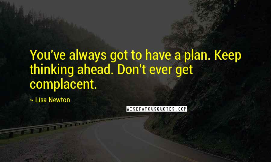 Lisa Newton Quotes: You've always got to have a plan. Keep thinking ahead. Don't ever get complacent.