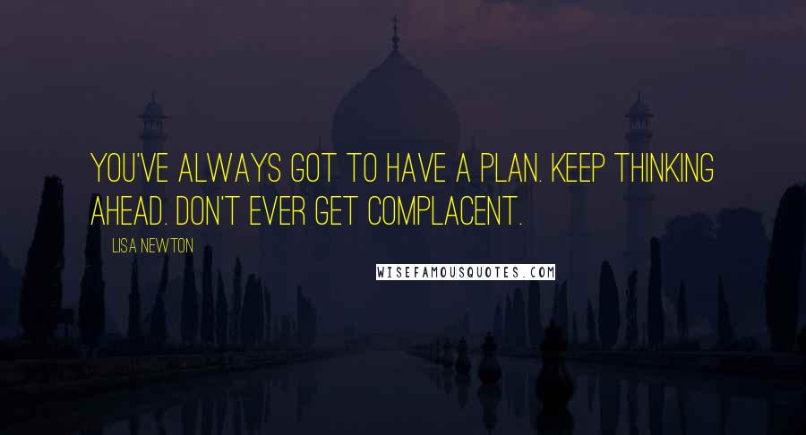 Lisa Newton Quotes: You've always got to have a plan. Keep thinking ahead. Don't ever get complacent.