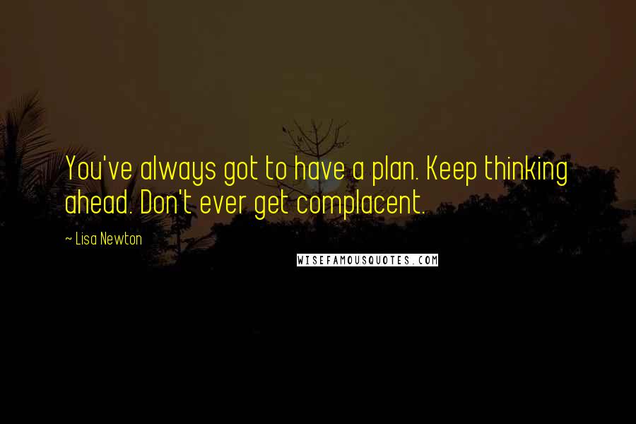 Lisa Newton Quotes: You've always got to have a plan. Keep thinking ahead. Don't ever get complacent.