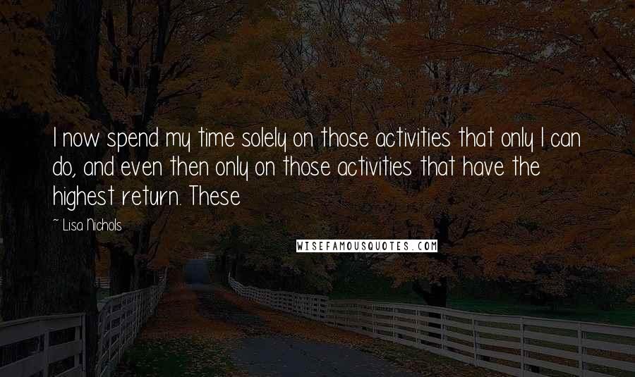 Lisa Nichols Quotes: I now spend my time solely on those activities that only I can do, and even then only on those activities that have the highest return. These