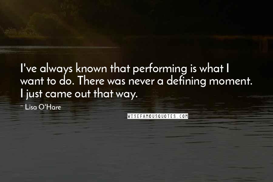 Lisa O'Hare Quotes: I've always known that performing is what I want to do. There was never a defining moment. I just came out that way.