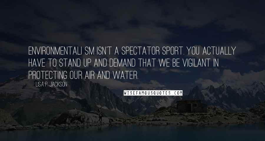 Lisa P. Jackson Quotes: Environmentali sm isn't a spectator sport. You actually have to stand up and demand that we be vigilant in protecting our air and water.