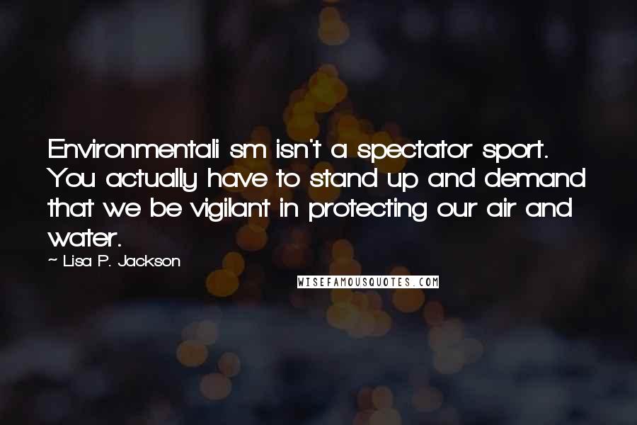 Lisa P. Jackson Quotes: Environmentali sm isn't a spectator sport. You actually have to stand up and demand that we be vigilant in protecting our air and water.