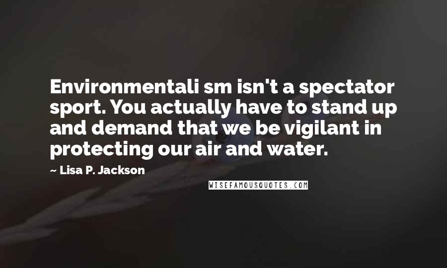 Lisa P. Jackson Quotes: Environmentali sm isn't a spectator sport. You actually have to stand up and demand that we be vigilant in protecting our air and water.