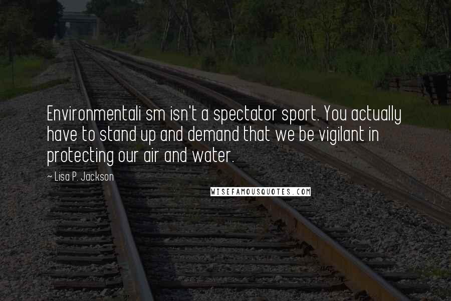 Lisa P. Jackson Quotes: Environmentali sm isn't a spectator sport. You actually have to stand up and demand that we be vigilant in protecting our air and water.