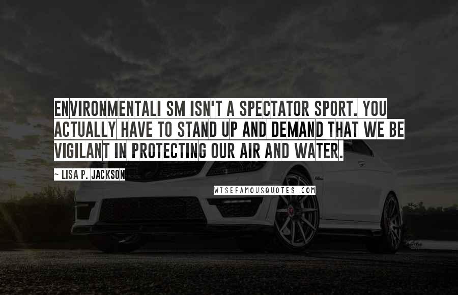Lisa P. Jackson Quotes: Environmentali sm isn't a spectator sport. You actually have to stand up and demand that we be vigilant in protecting our air and water.