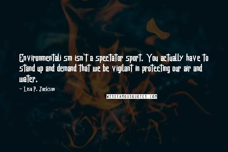 Lisa P. Jackson Quotes: Environmentali sm isn't a spectator sport. You actually have to stand up and demand that we be vigilant in protecting our air and water.