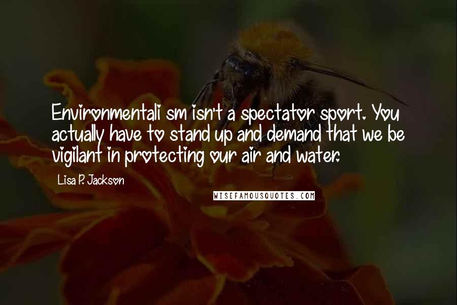 Lisa P. Jackson Quotes: Environmentali sm isn't a spectator sport. You actually have to stand up and demand that we be vigilant in protecting our air and water.
