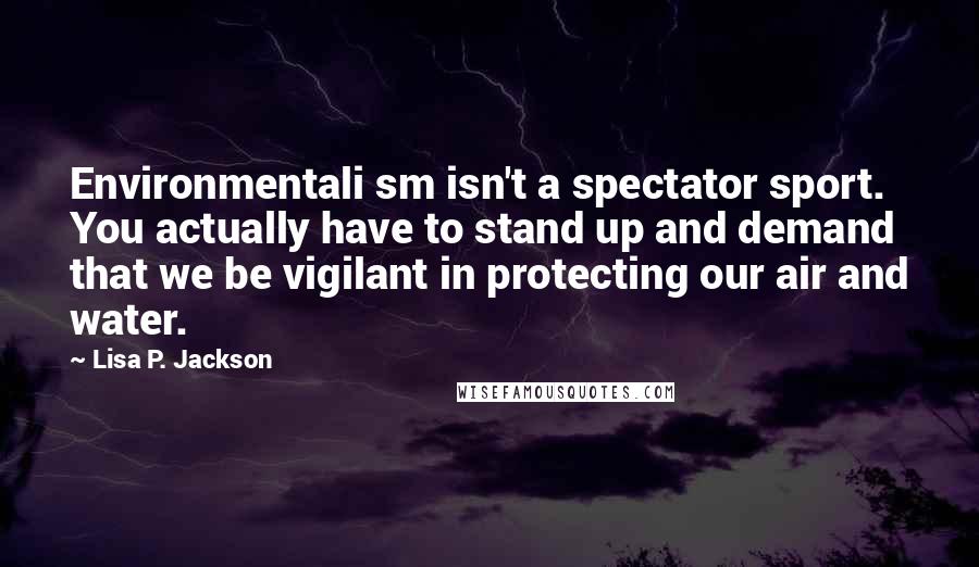 Lisa P. Jackson Quotes: Environmentali sm isn't a spectator sport. You actually have to stand up and demand that we be vigilant in protecting our air and water.