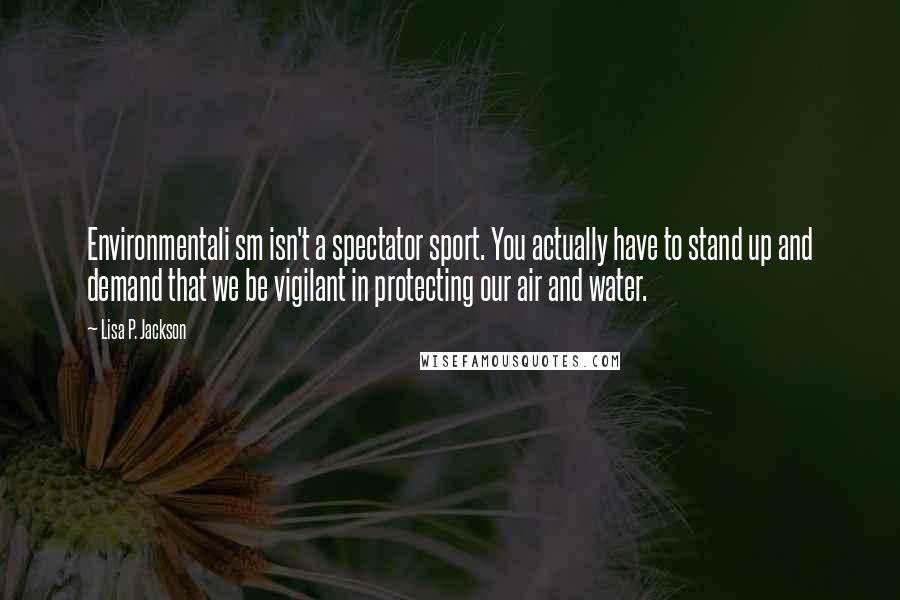 Lisa P. Jackson Quotes: Environmentali sm isn't a spectator sport. You actually have to stand up and demand that we be vigilant in protecting our air and water.