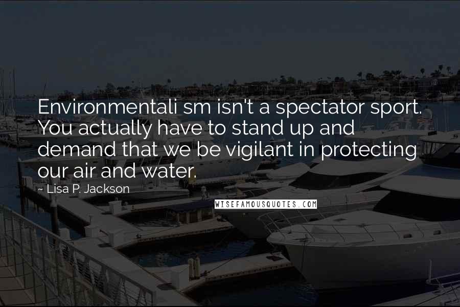 Lisa P. Jackson Quotes: Environmentali sm isn't a spectator sport. You actually have to stand up and demand that we be vigilant in protecting our air and water.