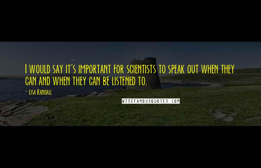 Lisa Randall Quotes: I would say it's important for scientists to speak out when they can and when they can be listened to.