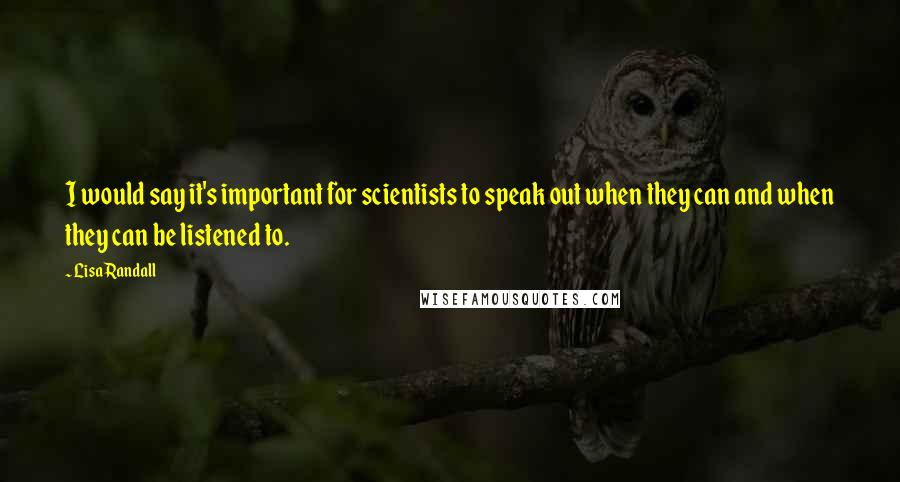 Lisa Randall Quotes: I would say it's important for scientists to speak out when they can and when they can be listened to.