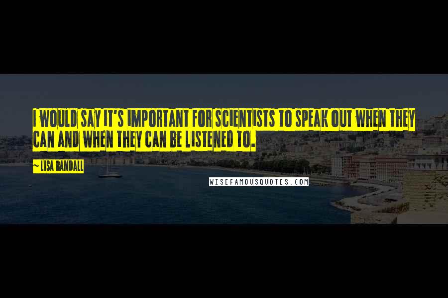 Lisa Randall Quotes: I would say it's important for scientists to speak out when they can and when they can be listened to.