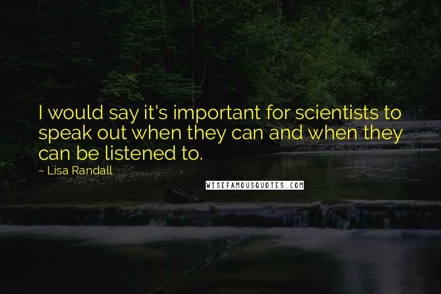 Lisa Randall Quotes: I would say it's important for scientists to speak out when they can and when they can be listened to.