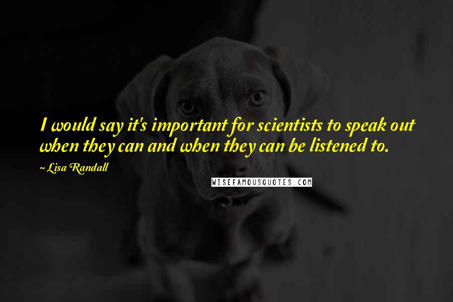 Lisa Randall Quotes: I would say it's important for scientists to speak out when they can and when they can be listened to.