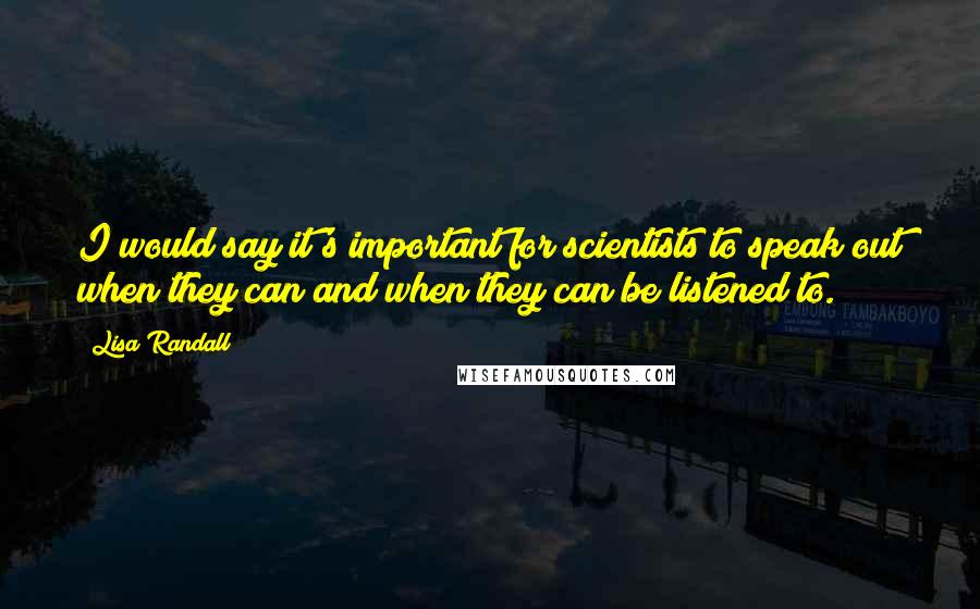 Lisa Randall Quotes: I would say it's important for scientists to speak out when they can and when they can be listened to.