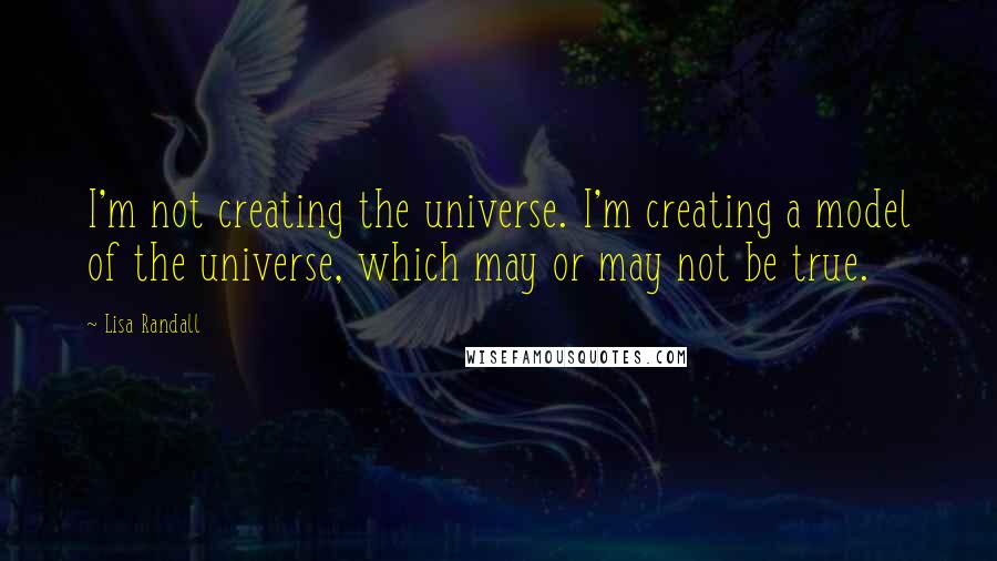 Lisa Randall Quotes: I'm not creating the universe. I'm creating a model of the universe, which may or may not be true.