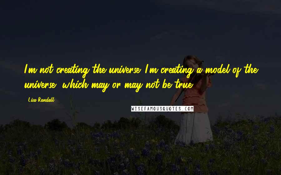 Lisa Randall Quotes: I'm not creating the universe. I'm creating a model of the universe, which may or may not be true.