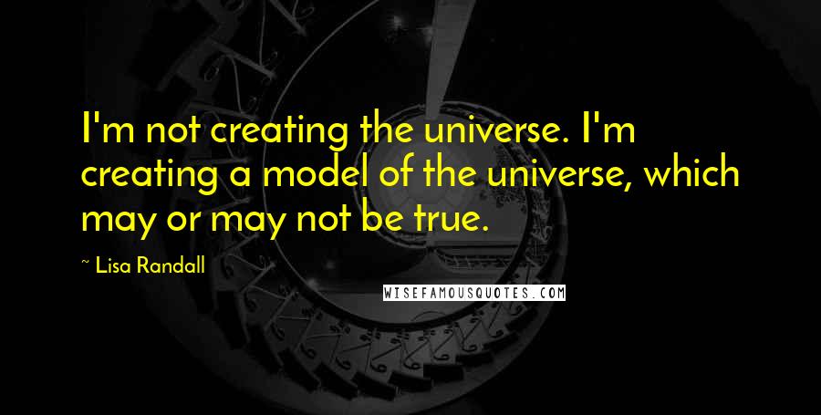 Lisa Randall Quotes: I'm not creating the universe. I'm creating a model of the universe, which may or may not be true.