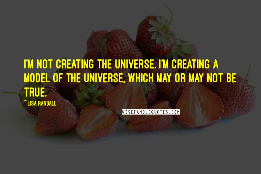 Lisa Randall Quotes: I'm not creating the universe. I'm creating a model of the universe, which may or may not be true.