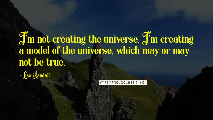 Lisa Randall Quotes: I'm not creating the universe. I'm creating a model of the universe, which may or may not be true.