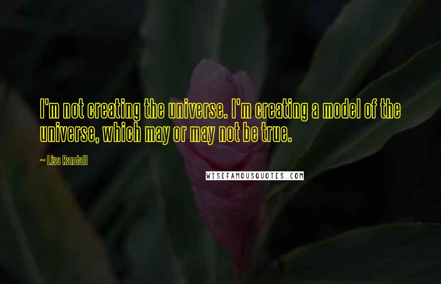 Lisa Randall Quotes: I'm not creating the universe. I'm creating a model of the universe, which may or may not be true.