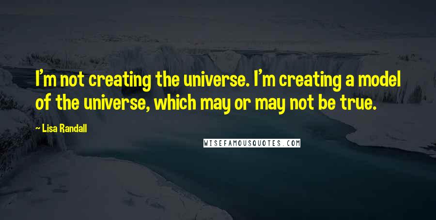 Lisa Randall Quotes: I'm not creating the universe. I'm creating a model of the universe, which may or may not be true.