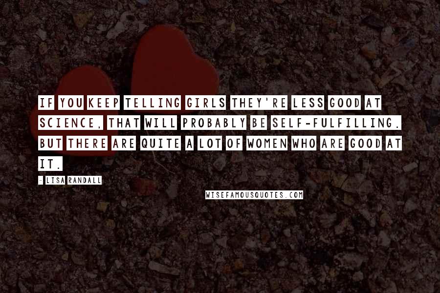Lisa Randall Quotes: If you keep telling girls they're less good at science, that will probably be self-fulfilling. But there are quite a lot of women who are good at it.