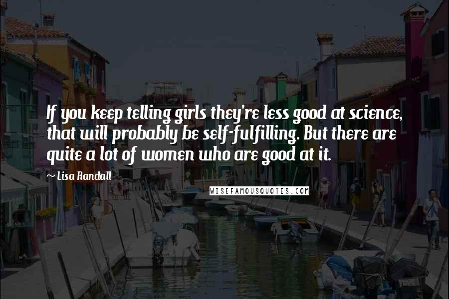 Lisa Randall Quotes: If you keep telling girls they're less good at science, that will probably be self-fulfilling. But there are quite a lot of women who are good at it.