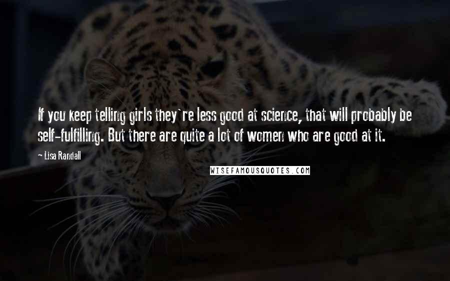 Lisa Randall Quotes: If you keep telling girls they're less good at science, that will probably be self-fulfilling. But there are quite a lot of women who are good at it.