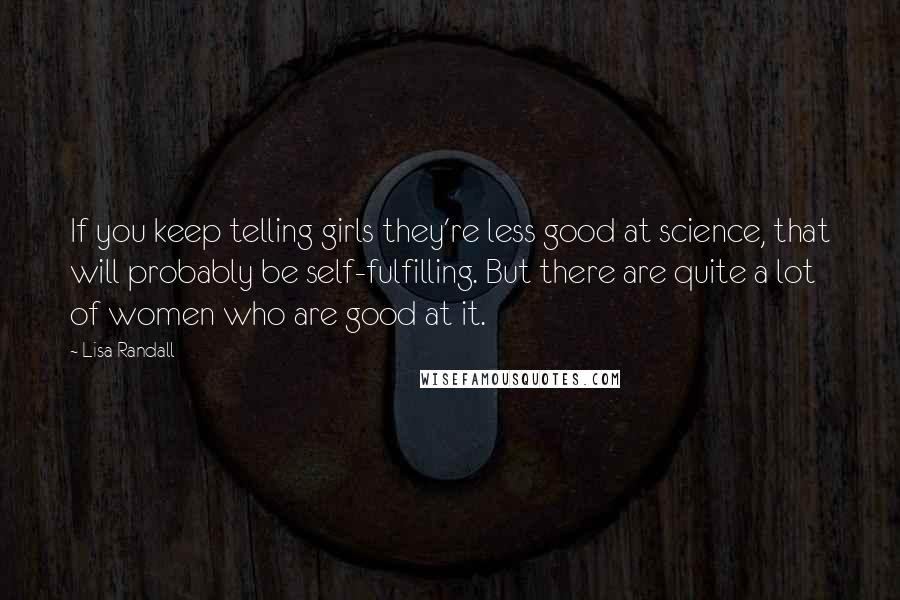 Lisa Randall Quotes: If you keep telling girls they're less good at science, that will probably be self-fulfilling. But there are quite a lot of women who are good at it.