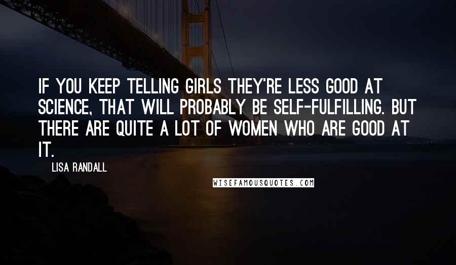 Lisa Randall Quotes: If you keep telling girls they're less good at science, that will probably be self-fulfilling. But there are quite a lot of women who are good at it.