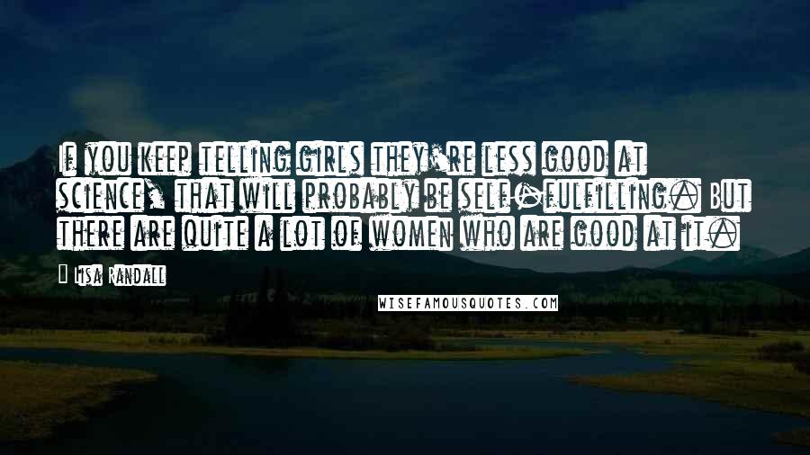 Lisa Randall Quotes: If you keep telling girls they're less good at science, that will probably be self-fulfilling. But there are quite a lot of women who are good at it.