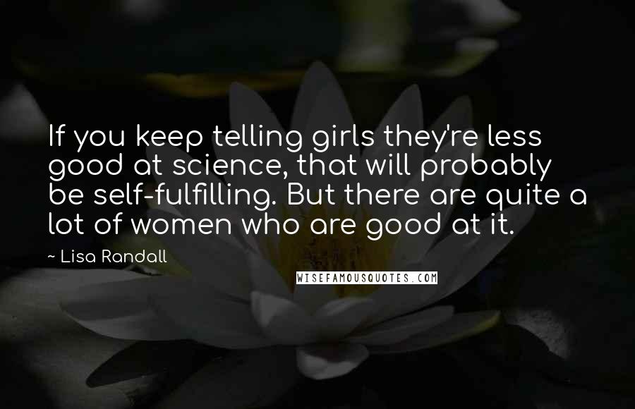 Lisa Randall Quotes: If you keep telling girls they're less good at science, that will probably be self-fulfilling. But there are quite a lot of women who are good at it.