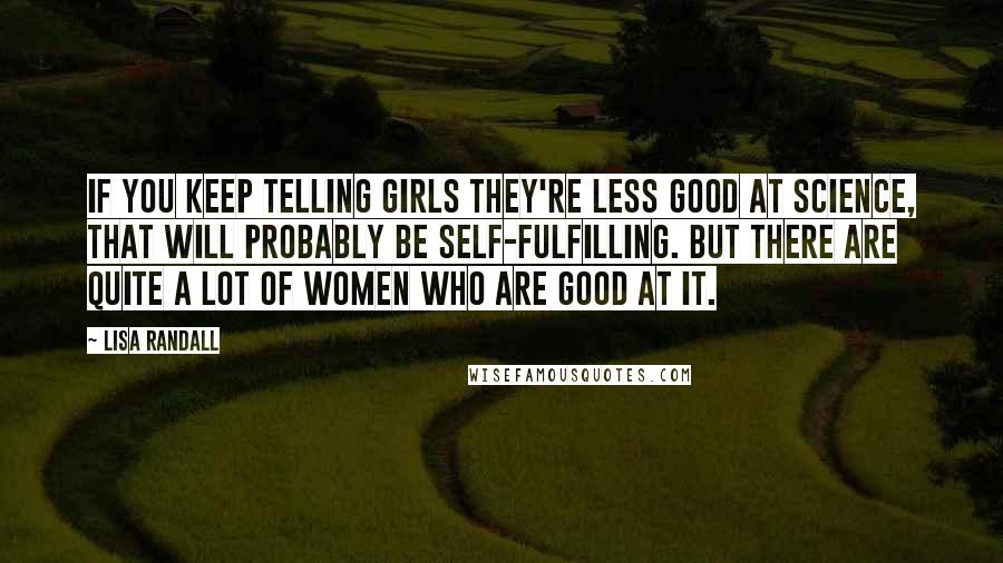 Lisa Randall Quotes: If you keep telling girls they're less good at science, that will probably be self-fulfilling. But there are quite a lot of women who are good at it.