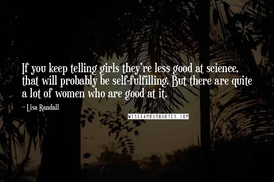 Lisa Randall Quotes: If you keep telling girls they're less good at science, that will probably be self-fulfilling. But there are quite a lot of women who are good at it.