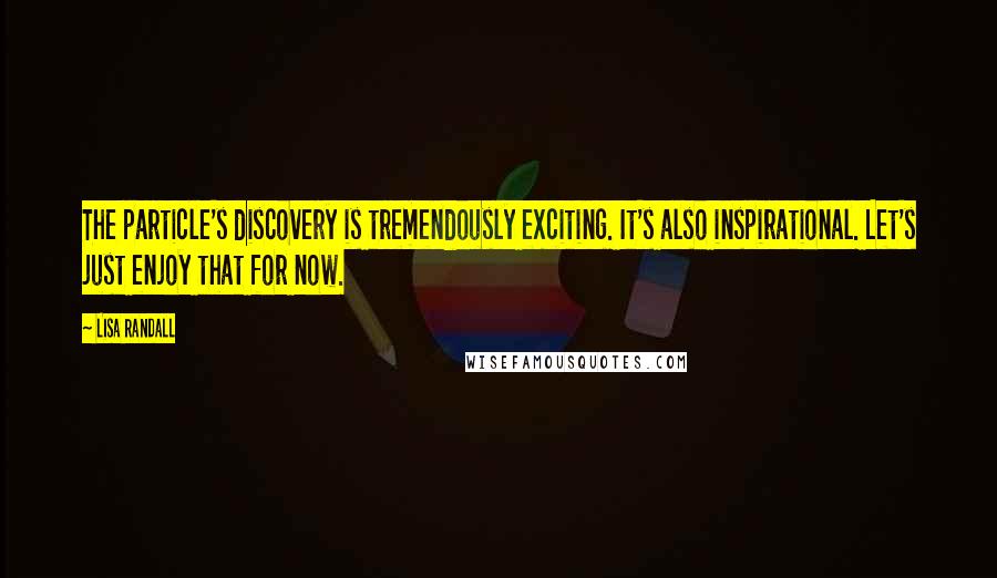 Lisa Randall Quotes: The particle's discovery is tremendously exciting. It's also inspirational. Let's just enjoy that for now.