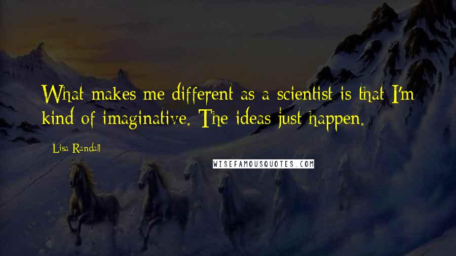 Lisa Randall Quotes: What makes me different as a scientist is that I'm kind of imaginative. The ideas just happen.