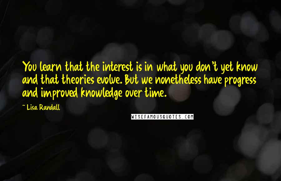 Lisa Randall Quotes: You learn that the interest is in what you don't yet know and that theories evolve. But we nonetheless have progress and improved knowledge over time.